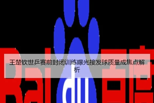 王楚钦世乒赛前封闭训练曝光接发球质量成焦点解析