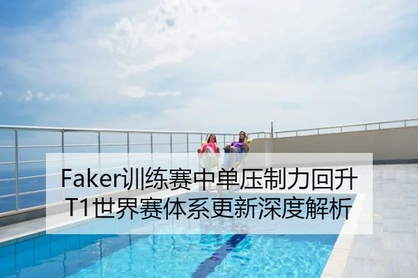 Faker训练赛中单压制力回升 T1世界赛体系更新深度解析
