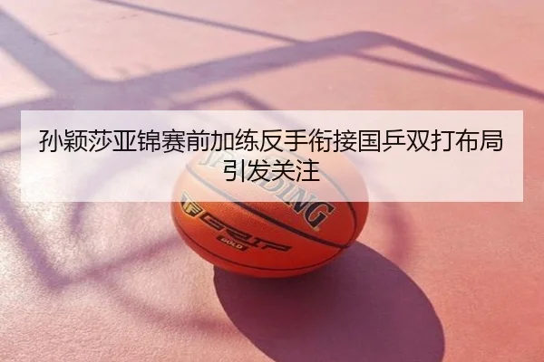 孙颖莎亚锦赛前加练反手衔接国乒双打布局引发关注