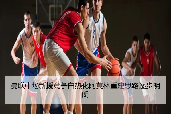 曼联中场新援竞争白热化阿莫林重建思路逐步明朗