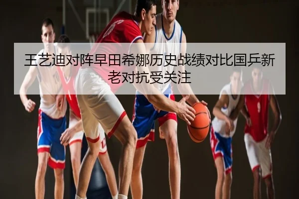 王艺迪对阵早田希娜历史战绩对比国乒新老对抗受关注