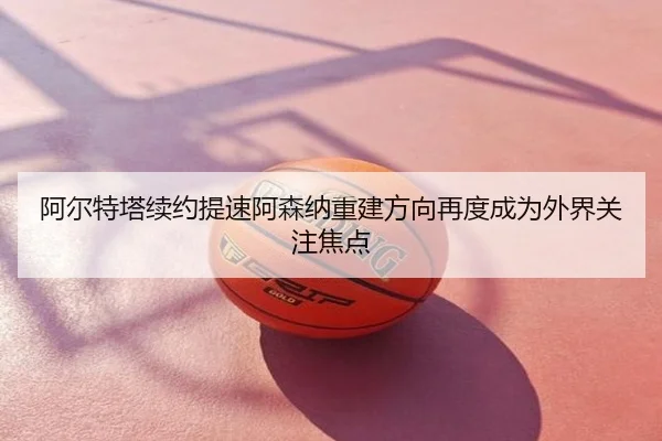 阿尔特塔续约提速阿森纳重建方向再度成为外界关注焦点