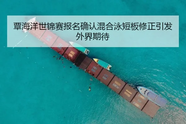 覃海洋世锦赛报名确认混合泳短板修正引发外界期待