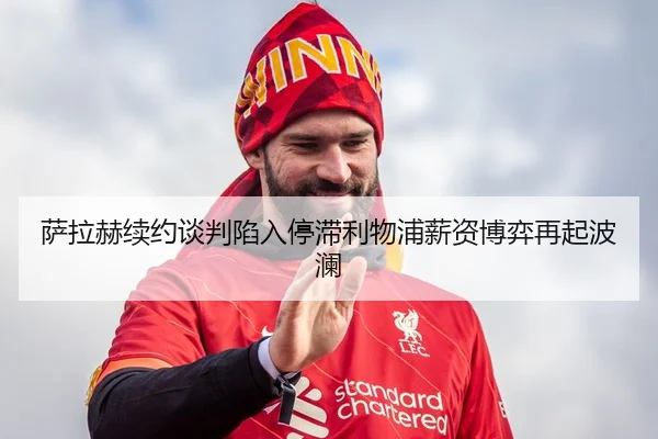 萨拉赫续约谈判陷入停滞利物浦薪资博弈再起波澜