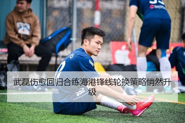 武磊伤愈回归合练海港锋线轮换策略悄然升级