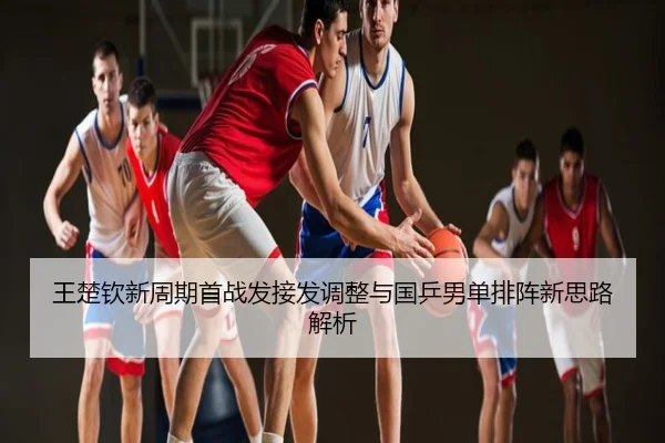王楚钦新周期首战发接发调整与国乒男单排阵新思路解析