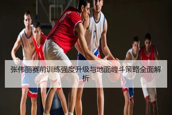 张伟丽赛前训练强度升级与地面缠斗策略全面解析