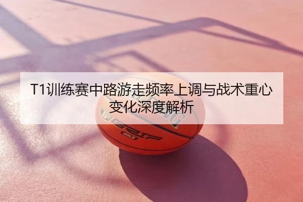 T1训练赛中路游走频率上调与战术重心变化深度解析